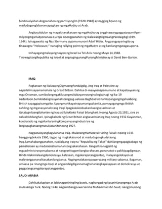 hindinasiyahan.Angpanahon ng partisyongito (1920-1948) ay nagging bpuno ng
madudugonglabanansapagitan ng mgaHudyo at Arab.
Angkasukdulan ng mapaitnanakaraan ng mgaHudyo ay angginawangpagpataysamilyonmilyongmgaHudyonanasa Europa noongpanahon ng IkalawangDigmaangPandaigdig(19391944). Isinagawaito ng Nazi Germany sapamumunoni Adolf Hitler. Angpangyayaringito ay
tinawagna “Holocaust,” nanaging rallying point ng mgaHudyo at ng kanilangmgatagasuporta.
Inihayagangmalayangnasyon ng Israel sa Tel-Aviv noong Mayo 14,1948.
TinawagitongRepublika ng Israel at angnagingunangPunongMinistro ay si David Ben-Gurion.

IRAQ
Pagkaraan ng IkalawangDigmaangPandaigdig, Ang Iraq at Palestine ay
napailalimsapamamahala ng Great Britain. Dahilsa di-maayosnapamumuno at kapabayaan ng
mga Ottoman, sumibolangmgakilusangmakabayannoonghulingbahagi ng ika-19
nadantaon.Sumiklabangnasyonalistangpag-aalsasa Baghdad at nahirapangangmgahukbong
British sapaggapisamgaito. Upangmahikayatnapumanigsakanila, pumayagangmga British
sahiling ng mganasyonalistang Iraqi. Ipagkakaloobsakanilaangkasarinlan at
itatatagnilaangKaharian ng Iraq at ilulukloksi Faisal bilanghari. Noong Agosto 23,1921, siya ay
naluklokbilanghari. Ipinagkaloob ng Great Britain angkasarinlan ng Iraq noong 1932.Gayunman,
kontrolado ng mgaKanluraningKompanyaangindustriya ng
langispagkaraangmatuklasanitonoong 1927.
Nagpatuloyangkaguluhansa Iraq. Mulanangmamataysi Haring Faisal I noong 1933
hanggangdekada 1960, tagpo ng magkakasunod at madudugongkudetaang
Iraq.Samahabangpanahon, nakilalaang Iraq na “Republika ng Takot” dahilangmgapagbabago ng
pamahalaan ay madalasnahumahantongsakarahasan. Ilangulitnanagpalit ng
mgaadministrasyonsabansa at nangyariitogamitangkarahasan, pananakot o pakikipagdigmaan.
Hindi nilakinilalaangdemokrasya, kalayaan, mgakarapatangpantao, malayangeleksyon at
malayangpananalitasakanilangbansa. Nagingmalakasnapuwersaang military sabansa. Bagaman,
umaasa pa rinangmga Iraqi at angsandaigdigannamaghahariangkapayapaan at demokrasya at
paggalangsamgakarapatangpantao.
SAUDI ARABIA
Dahilsakalupitan at labisnapaniningilng buwis, naghangad ng kasarinlanangmga Arab
mulasamga Turk. Noong 1744, nagsanibangpuwersanina Muhammad ibn Saud, isangpinunong

 