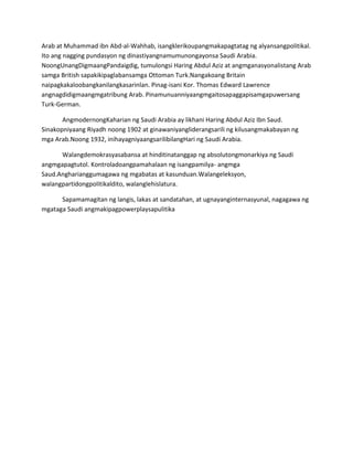 Arab at Muhammad ibn Abd-al-Wahhab, isangklerikoupangmakapagtatag ng alyansangpolitikal.
Ito ang nagging pundasyon ng dinastiyangnamumunongayonsa Saudi Arabia.
NoongUnangDigmaangPandaigdig, tumulongsi Haring Abdul Aziz at angmganasyonalistang Arab
samga British sapakikipaglabansamga Ottoman Turk.Nangakoang Britain
naipagkakaloobangkanilangkasarinlan. Pinag-isani Kor. Thomas Edward Lawrence
angnagdidigmaangmgatribung Arab. Pinamunuanniyaangmgaitosapaggapisamgapuwersang
Turk-German.
AngmodernongKaharian ng Saudi Arabia ay likhani Haring Abdul Aziz Ibn Saud.
Sinakopniyaang Riyadh noong 1902 at ginawaniyangliderangsarili ng kilusangmakabayan ng
mga Arab.Noong 1932, inihayagniyaangsarilibilangHari ng Saudi Arabia.
Walangdemokrasyasabansa at hinditinatanggap ng absolutongmonarkiya ng Saudi
angmgapagtutol. Kontroladoangpamahalaan ng isangpamilya- angmga
Saud.Angharianggumagawa ng mgabatas at kasunduan.Walangeleksyon,
walangpartidongpolitikaldito, walanglehislatura.
Sapamamagitan ng langis, lakas at sandatahan, at ugnayanginternasyunal, nagagawa ng
mgataga Saudi angmakipagpowerplaysapulitika

 