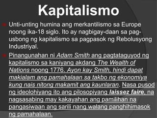 Kapitalismo
 Unti-unting humina ang merkantilismo sa Europe
noong ika-18 siglo. Ito ay nagbigay-daan sa pag-
usbong ng kapitalismo sa pagpasok ng Rebolusyong
Industriyal.
 Pinangunahan ni Adam Smith ang pagtataguyod ng
kapitalismo sa kaniyang akdang The Wealth of
Nations noong 1776. Ayon kay Smith, hindi dapat
makialam ang pamahalaan sa takbo ng ekonomiya
kung nais nitong makamit ang kaunlaran. Nasa pusod
ng ideolohiyang ito ang pilosopiyang laissez faire, na
nagsasabing may kakayahan ang pamilihan na
pangasiwaan ang sarili nang walang panghihimasok
ng pamahalaan.
 