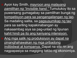  Ayon kay Smith, mayroon ang malayang
pamilihan ng “invisible hand.” Tumutukoy ito sa
puwersang gumagabay sa pamilihan bunga ng
kompetisyon para sa pangangailangan ng tao.
Sa madaling salita, sa pagsusumikap ng tao
para sa sariling kapakinabangan ay
nakaaambag siya sa pag-unlad ng lipunan
kahit hindi pa ito ang kaniyang intensiyon.
 Ang mga salik ng produksiyon ay dapat na
pinanghahawakan ng mga pribadong
indibidwal at kompanya. Dapat na sila rin ang
nagpapasiya sa magiging takbo ng ekonomiya.
 