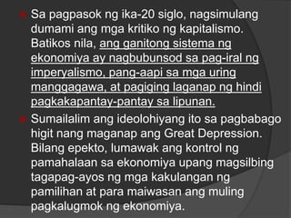  Sa pagpasok ng ika-20 siglo, nagsimulang
dumami ang mga kritiko ng kapitalismo.
Batikos nila, ang ganitong sistema ng
ekonomiya ay nagbubunsod sa pag-iral ng
imperyalismo, pang-aapi sa mga uring
manggagawa, at pagiging laganap ng hindi
pagkakapantay-pantay sa lipunan.
 Sumailalim ang ideolohiyang ito sa pagbabago
higit nang maganap ang Great Depression.
Bilang epekto, lumawak ang kontrol ng
pamahalaan sa ekonomiya upang magsilbing
tagapag-ayos ng mga kakulangan ng
pamilihan at para maiwasan ang muling
pagkalugmok ng ekonomiya.
 