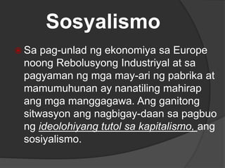 Sosyalismo
 Sa pag-unlad ng ekonomiya sa Europe
noong Rebolusyong Industriyal at sa
pagyaman ng mga may-ari ng pabrika at
mamumuhunan ay nanatiling mahirap
ang mga manggagawa. Ang ganitong
sitwasyon ang nagbigay-daan sa pagbuo
ng ideolohiyang tutol sa kapitalismo, ang
sosiyalismo.
 