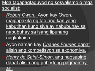 Mga tagapagtaguyod ng sosyalismo o mga
socialist:
 Robert Owen. Ayon kay Owen,
maipapakita ng tao ang kaniyang
kabutihan kung siya ay nabubuhay sa
nabubuhay sa isang lipunang
nagkakaisa.
 Ayon naman kay Charles Fourier, dapat
alisin ang kompetisyon sa ekonomiya.
 Henry de Saint-Simon, ang nagsabing
dapat alisin ang pribadong pagmamay-
ari.
 