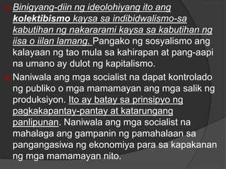  Binigyang-diin ng ideolohiyang ito ang
kolektibismo kaysa sa indibidwalismo-sa
kabutihan ng nakararami kaysa sa kabutihan ng
iisa o iilan lamang. Pangako ng sosyalismo ang
kalayaan ng tao mula sa kahirapan at pang-aapi
na umano ay dulot ng kapitalismo.
 Naniwala ang mga socialist na dapat kontrolado
ng publiko o mga mamamayan ang mga salik ng
produksiyon. Ito ay batay sa prinsipyo ng
pagkakapantay-pantay at katarungang
panlipunan. Naniwala ang mga socialist na
mahalaga ang gampanin ng pamahalaan sa
pangangasiwa ng ekonomiya para sa kapakanan
ng mga mamamayan nito.
 