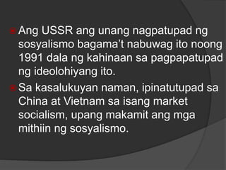  Ang USSR ang unang nagpatupad ng
sosyalismo bagama’t nabuwag ito noong
1991 dala ng kahinaan sa pagpapatupad
ng ideolohiyang ito.
 Sa kasalukuyan naman, ipinatutupad sa
China at Vietnam sa isang market
socialism, upang makamit ang mga
mithiin ng sosyalismo.
 