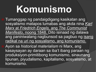 Komunismo
 Tumanggap ng pandaigdigang kasikatan ang
sosyalismo matapos lumabas ang akda nina Karl
Marx at Friedrich Engels, ang The Communist
Manifesto, noong 1848. Dito isinaad ng dalawa
ang paniniwalang nagbunsod sa pagbuo ng isang
radikal na uri ng sosyalismo, ang komunismo.
 Ayon sa historical materialism ni Marx, ang
kasaysayan ay daraan sa iba’t ibang paraan ng
produksiyon-primitibong komunismo, sinaunang
lipunan, piyudalismo, kapitalismo, sosyalismo, at
komunismo.
 