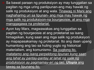  Sa bawat paraan ng produksiyon ay may tunggalian sa
pagitan ng mga uring panlipunan-ang may hawak ng
salik ng produksiyon at ang wala. Tinawag ni Marx ang
naghaharing uri sa lipunan- ang mga may hawak ng
mga salik ng produksiyon-na bourgeoisie, at ang mga
manggagawa na proletariat.
 Ayon kay Marx, magwawakas ang tunggalian sa
pagitan ng bourgeoisie at ang proletariat sa isang
himagsikan, kung saan ang mga salik ng produksiyon
ay mapapasakamay ng proletariat. Ito ang daan upang
humantong ang tao sa huling yugto ng historical
materialism, ang komunismo. Sa yugtong ito,
matatamo ang isang perpektong lipunan kung saan
ang lahat ay pantay-pantay at lahat ng salik ng
produksiyon ay pagmamay-ari ng tao. Utopia ang
tawag sa lipunang ito.
 