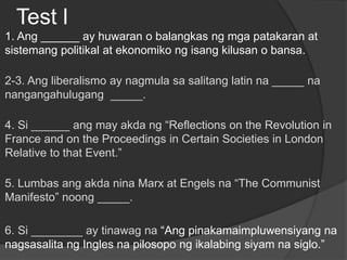 Test l
1. Ang ______ ay huwaran o balangkas ng mga patakaran at
sistemang politikal at ekonomiko ng isang kilusan o bansa.
2-3. Ang liberalismo ay nagmula sa salitang latin na _____ na
nangangahulugang _____.
4. Si ______ ang may akda ng “Reflections on the Revolution in
France and on the Proceedings in Certain Societies in London
Relative to that Event.”
5. Lumbas ang akda nina Marx at Engels na “The Communist
Manifesto” noong _____.
6. Si ________ ay tinawag na “Ang pinakamaimpluwensiyang na
nagsasalita ng Ingles na pilosopo ng ikalabing siyam na siglo.”
 