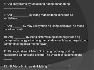 7. Ang sosyalismo ay umusbong noong panahon ng
______________.
8. Ang __________ ay isang mahalagang konsepto sa
kapitalismo.
9. Ang ______ ay may kakayahan ng isang indibidwal na mapa-
unlad ang sarili.
10. Ang _______ ay isang sistema kung saan nagkaroon ng
ganap na kapangyarihan ang pamahalaan sa lahat ng aspekto ng
pamumuhay ng mga mamamayan.
11. Pinangunahan ni Adam Smith ang pagtataguyod ng
kapitalismo sa kaniyang akdang The Wealth of Nations noong
_____.
12. Si Adam Smith ay kinikilalang “____________.”
 
