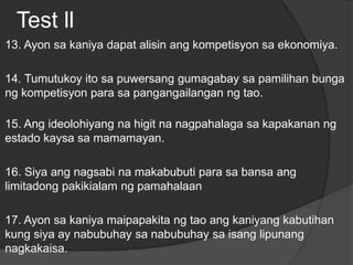 Test ll
13. Ayon sa kaniya dapat alisin ang kompetisyon sa ekonomiya.
14. Tumutukoy ito sa puwersang gumagabay sa pamilihan bunga
ng kompetisyon para sa pangangailangan ng tao.
15. Ang ideolohiyang na higit na nagpahalaga sa kapakanan ng
estado kaysa sa mamamayan.
16. Siya ang nagsabi na makabubuti para sa bansa ang
limitadong pakikialam ng pamahalaan
17. Ayon sa kaniya maipapakita ng tao ang kaniyang kabutihan
kung siya ay nabubuhay sa nabubuhay sa isang lipunang
nagkakaisa.
 