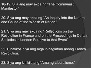 18-19. Sila ang may akda ng “The Communist
Manifesto.”
20. Siya ang may akda ng “An Inquiry into the Nature
and Cause of the Wealth of Nation.”
21. Siya ang may akda ng “Reflections on the
Revolution in France and on the Proceedings in Certain
Societies in London Relative to that Event”
22. Binatikos niya ang mga ipinaglaban noong French
Revolution.
23. Siya ang kinikilalang “Ama ng Liberalismo.”
 