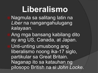 Liberalismo
 Nagmula sa salitang latin na
Liber na nangangahulugang
kalayaan.
 Ang mga bansang kabilang dito
ay ang US, Canada, at Japan.
 Unti-unting umusbong ang
liberalismo noong ika-17 siglo,
partikular sa Great Britain.
Naganap ito sa katauhan ng
pilosopo British na si John Locke.
 