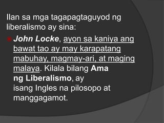 Ilan sa mga tagapagtaguyod ng
liberalismo ay sina:
 John Locke, ayon sa kaniya ang
bawat tao ay may karapatang
mabuhay, magmay-ari, at maging
malaya. Kilala bilang Ama
ng Liberalismo, ay
isang Ingles na pilosopo at
manggagamot.
 