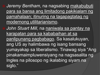  Jeremy Bentham, na nagsabing makabubuti
para sa bansa ang limitadong pakikialam ng
pamahalaan; itinuring na tagapagtatag ng
modernong utilitarianismo.
 John Stuart Mill, na naniwala sa pantay na
karapatan para sa kababaihan at sa
panlipunang pagbabago. Sa kasalukuyan,
ang US ay halimbawa ng isang bansang
yumayakap sa liberalismo. Tinawag siya “Ang
pinakamaimpluwensiyang na nagsasalita ng
Ingles na pilosopo ng ikalabing siyam na
siglo.”
 