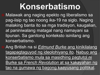 Konserbatismo
 Malawak ang naging epekto ng liberalismo sa
pag-iisip ng tao noong ika-19 na siglo. Naging
malaking banta ito sa mga tradisyon, kaugalian,
at paniniwalang matagal nang namayani sa
lipunan. Sa ganitong konteksto isinilang ang
konserbatismo.
 Ang British na si Edmund Burke ang kinikilalang
tagapagtaguyod ng ideolohiyang ito. Nabuo ang
konserbatismo mula sa masidhing pagtutol ni
Burke sa French Revolution at sa kakayahan ng
tao na gumawa ng bagong kaayusang politikal.
 