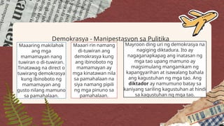 Demokrasya - Manipestasyon sa Pulitika
Maaaring makilahok
ang mga
mamamayan nang
tuwiran o di-tuwiran.
Tinatawag na direct o
tuwirang demokrasya
kung ibinoboto ng
mamamayan ang
gusto nilang mamuno
sa pamahalaan.
Maaari rin namang
di-tuwiran ang
demokrasya kung
ang ibinoboto ng
mamamayan ay
mga kinatawan nila
sa pamahalaan na
siya namang pipili
ng mga pinuno sa
pamahalaan.
Mayroon ding uri ng demokrasya na
nagiging diktadura. Ito ay
nagaganapkapag ang inatasan ng
mga tao upang mamuno ay
magsimulang mangamkam ng
kapangyarihan at isawalang bahala
ang kagustuhan ng mga tao. Ang
diktador ay namumuno batay sa
kaniyang sariling kagustuhan at hindi
sa kagustuhan ng mga tao.
 