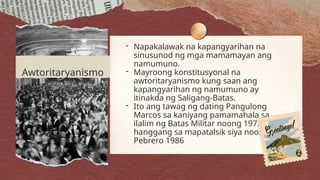 - Napakalawak na kapangyarihan na
sinusunod ng mga mamamayan ang
namumuno.
- Mayroong konstitusyonal na
awtoritaryanismo kung saan ang
kapangyarihan ng namumuno ay
itinakda ng Saligang-Batas.
- Ito ang tawag ng dating Pangulong
Marcos sa kaniyang pamamahala sa
ilalim ng Batas Militar noong 1972
hanggang sa mapatalsik siya noong
Pebrero 1986
Awtoritaryanismo
 
