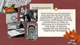 Nasa kamay ng pamahalaan
ang pag-aari ng mga lupain,
kayamanan ng bansa, at mga
industriya. Halimbawa nito ang
pamahalaan ni Hitler sa
Germany at ni Mussolini sa
Italy bago at habang
nagaganap ang Ikalawang
Digmaang Pandaigdig.
Totalitaryanismo
 