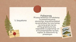 Paliwanag
5. Sosyalismo
 Isang ideolohiya na nakabatay
sa patakarang pang-
ekonomiya. Ang pamamalakad
ng pamahalaan ay nasa kamay
ng isang grupo ng tao.
 Ang grupong ito ang
nagtatakda sa pagmamay- ari
at sa pangangasiwa ng lupa,
kapital, at mekanismo ng
produksyon
 