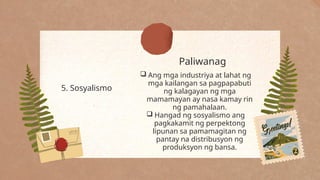 Paliwanag
5. Sosyalismo
 Ang mga industriya at lahat ng
mga kailangan sa pagpapabuti
ng kalagayan ng mga
mamamayan ay nasa kamay rin
ng pamahalaan.
 Hangad ng sosyalismo ang
pagkakamit ng perpektong
lipunan sa pamamagitan ng
pantay na distribusyon ng
produksyon ng bansa.
 