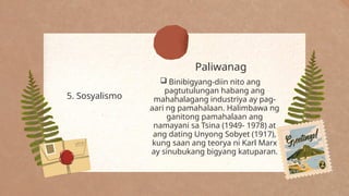 Paliwanag
5. Sosyalismo
 Binibigyang-diin nito ang
pagtutulungan habang ang
mahahalagang industriya ay pag-
aari ng pamahalaan. Halimbawa ng
ganitong pamahalaan ang
namayani sa Tsina (1949- 1978) at
ang dating Unyong Sobyet (1917),
kung saan ang teorya ni Karl Marx
ay sinubukang bigyang katuparan.
 