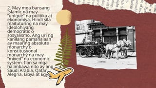 2. May mga bansang
Islamic na may
“unique" na pulitika at
ekonomiya. Hindi sila
maituturing na may
ideolohiyang
democratic o
sosyalismo. Ang uri ng
kanilang pamahalaan
ay maaring absolute
monarchy o
konstitusyonal
monarchy na may
“mixed” na economic
system. Ilan sa mga
halimbawa nito ay ang
Saudi Arabia, Qatar,
Alegria, Libya at Egypt.
 