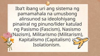 Iba’t ibang uri ang sistema ng
pamamahala na umusbong
alinsunod sa ideolohiyang
pinaiiral ng pinuno/lider katulad
ng Pasismo (Fascism), Nasismo
(Nazism), Militarismo (Militarism),
Kapitalismo (Capitalism) at
Isolationism.
 