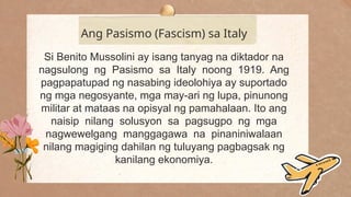 .
Ang Pasismo (Fascism) sa Italy
Si Benito Mussolini ay isang tanyag na diktador na
nagsulong ng Pasismo sa Italy noong 1919. Ang
pagpapatupad ng nasabing ideolohiya ay suportado
ng mga negosyante, mga may-ari ng lupa, pinunong
militar at mataas na opisyal ng pamahalaan. Ito ang
naisip nilang solusyon sa pagsugpo ng mga
nagwewelgang manggagawa na pinaniniwalaan
nilang magiging dahilan ng tuluyang pagbagsak ng
kanilang ekonomiya.
 