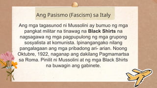 .
Ang Pasismo (Fascism) sa Italy
Ang mga tagasunod ni Mussolini ay bumuo ng mga
pangkat militar na tinawag na Black Shirts na
nagsagawa ng mga pagpupulong ng mga grupong
sosyalista at komunista. Ipinangangako nilang
pangalagaan ang mga pribadong ari- arian. Noong
Oktubre, 1922, naganap ang dakilang Pagmamartsa
sa Roma. Pinilit ni Mussolini at ng mga Black Shirts
na buwagin ang gabinete.
 
