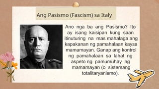 .
Ang Pasismo (Fascism) sa Italy
Ano nga ba ang Pasismo? Ito
ay isang kaisipan kung saan
itinuturing na mas mahalaga ang
kapakanan ng pamahalaan kaysa
mamamayan. Ganap ang kontrol
ng pamahalaan sa lahat ng
aspeto ng pamumuhay ng
mamamayan (o sistemang
totalitaryanismo).
 