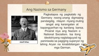 .
Ang Nazismo sa Germany
Pagkatapos ng pagkatalo ng
Germany noong unang digmaang
pandaigdig, nilayon niyang muling
iangat ang karangalan at
kapangyarihan ng kanilang bansa.
Pinairal niya ang Nazism o
National Socialism. Isa itong
ideolohiyang nagtataguyod ng
paniniwala sa pagiging superyor ng
lahing Aryan na kinabibilangan ng
mga German.
 