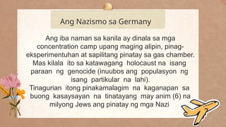 .
Ang Nazismo sa Germany
Ang iba naman sa kanila ay dinala sa mga
concentration camp upang maging alipin, pinag-
eksperimentuhan at sapilitang pinatay sa gas chamber.
Mas kilala ito sa katawagang holocaust na isang
paraan ng genocide (inuubos ang populasyon ng
isang partikular na lahi).
Tinagurian itong pinakamalagim na kaganapan sa
buong kasaysayan na tinatayang may anim (6) na
milyong Jews ang pinatay ng mga Nazi
 