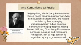 .
Ang Komunismo sa Russia
Nag-ugat ang ideolohiyang komunismo sa
Russia noong panahon ng mga Tsar. Ayon
sa nasusulat sa kasaysayan, ang Russia
sa ilalim ng Tsar, ay naging
makapangyarihan subalit ang mga
namumuno ay naging despotic. Noong
Marso 1917, ang Dinastiyang Romanov ay
bumagsak bunga ng hindi maiwasang
himagsikan. Ilan sa mga dahilan ng
kaguluhan ay ang mga sumusunod:
 