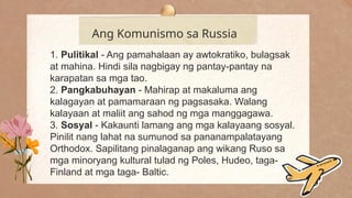 .
Ang Komunismo sa Russia
1. Pulitikal - Ang pamahalaan ay awtokratiko, bulagsak
at mahina. Hindi sila nagbigay ng pantay-pantay na
karapatan sa mga tao.
2. Pangkabuhayan - Mahirap at makaluma ang
kalagayan at pamamaraan ng pagsasaka. Walang
kalayaan at maliit ang sahod ng mga manggagawa.
3. Sosyal - Kakaunti lamang ang mga kalayaang sosyal.
Pinilit nang lahat na sumunod sa pananampalatayang
Orthodox. Sapilitang pinalaganap ang wikang Ruso sa
mga minoryang kultural tulad ng Poles, Hudeo, taga-
Finland at mga taga- Baltic.
 