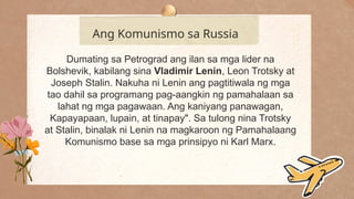 .
Ang Komunismo sa Russia
Dumating sa Petrograd ang ilan sa mga lider na
Bolshevik, kabilang sina Vladimir Lenin, Leon Trotsky at
Joseph Stalin. Nakuha ni Lenin ang pagtitiwala ng mga
tao dahil sa programang pag-aangkin ng pamahalaan sa
lahat ng mga pagawaan. Ang kaniyang panawagan,
Kapayapaan, lupain, at tinapay". Sa tulong nina Trotsky
at Stalin, binalak ni Lenin na magkaroon ng Pamahalaang
Komunismo base sa mga prinsipyo ni Karl Marx.
 
