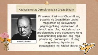 .
Kapitalismo at Demokrasya sa Great Britain
Pinalakas ni Winston Churchill ang
puwersa ng Great Britain upang
magkaroon ng kakayahang
ipagtanggol ang kapitalismo at
demokrasya. Ang kapitalismo ay
ang sistemang pang-ekonomiya kung
saan pribadong pag-aari ang mga
paraan ng produksiyon; at ang
pangunahing layunin ay
pagpapalago ng kapital at kita.
 