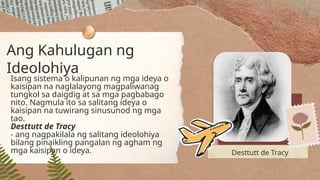 Ang Kahulugan ng
Ideolohiya
Isang sistema o kalipunan ng mga ideya o
kaisipan na naglalayong magpaliwanag
tungkol sa daigdig at sa mga pagbabago
nito. Nagmula ito sa salitang ideya o
kaisipan na tuwirang sinusunod ng mga
tao.
Desttutt de Tracy
- ang nagpakilala ng salitang ideolohiya
bilang pinaikling pangalan ng agham ng
mga kaisipan o ideya. Desttutt de Tracy
 