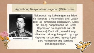 .
Agresibong Nasyonalismo sa Japan (Militarismo)
Nakaranas ng kakulangan sa hilaw
na sangkap o materyales ang Japan
dahil sa lumalaking populasyon. Labis
din silang naapektuhan sa Great
Depression na nagsimula sa U.S
(America). Dahil dito, sumidhi ang
militarismo at ang hangarin ng mga
Hapones na sumakop ng mga lupain
para matugunan ang kanilang
pangangailangan.
 