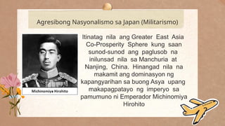 .
Agresibong Nasyonalismo sa Japan (Militarismo)
Itinatag nila ang Greater East Asia
Co-Prosperity Sphere kung saan
sunod-sunod ang paglusob na
inilunsad nila sa Manchuria at
Nanjing, China. Hinangad nila na
makamit ang dominasyon ng
kapangyarihan sa buong Asya upang
makapagpatayo ng imperyo sa
pamumuno ni Emperador Michinomiya
Hirohito
 