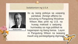 .
Isolationism ng U.S.A
Ito ay isang polisiya sa usapang
panlabas (foreign affairs) na
isinulong ni Pangulong Woodrow
Wilson. Mas pinili ng U.S. na
huwag makisali o sadyang
humiwalay sa mga politikal na
kaganapan ng ibang bansa. Layon
ni Pangulong Wilson na iwasang
maulit ang pandaigdigang digmaan.
 