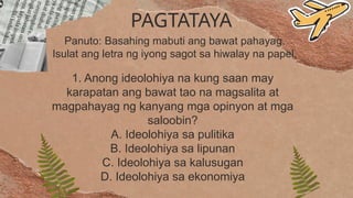 PAGTATAYA
Panuto: Basahing mabuti ang bawat pahayag.
Isulat ang letra ng iyong sagot sa hiwalay na papel.
1. Anong ideolohiya na kung saan may
karapatan ang bawat tao na magsalita at
magpahayag ng kanyang mga opinyon at mga
saloobin?
A. Ideolohiya sa pulitika
B. Ideolohiya sa lipunan
C. Ideolohiya sa kalusugan
D. Ideolohiya sa ekonomiya
 