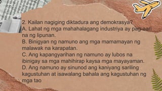 2. Kailan nagiging diktadura ang demokrasya?
A. Lahat ng mga mahahalagang industriya ay pag-aari
na ng lipunan.
B. Binigyan ng namuno ang mga mamamayan ng
malawak na karapatan.
C. Ang kapangyarihan ng namuno ay lubos na
ibinigay sa mga mahihirap kaysa mga mayayaman.
D. Ang namuno ay sinunod ang kaniyang sariling
kagustuhan at isawalang bahala ang kagustuhan ng
mga tao
 