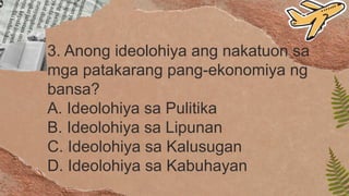 3. Anong ideolohiya ang nakatuon sa
mga patakarang pang-ekonomiya ng
bansa?
A. Ideolohiya sa Pulitika
B. Ideolohiya sa Lipunan
C. Ideolohiya sa Kalusugan
D. Ideolohiya sa Kabuhayan
 