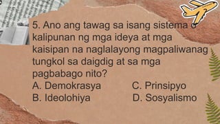 5. Ano ang tawag sa isang sistema o
kalipunan ng mga ideya at mga
kaisipan na naglalayong magpaliwanag
tungkol sa daigdig at sa mga
pagbabago nito?
A. Demokrasya C. Prinsipyo
B. Ideolohiya D. Sosyalismo
 