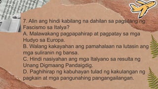 7. Alin ang hindi kabilang na dahilan sa pagsilang ng
Fascismo sa Italya?
A. Malawakang pagpapahirap at pagpatay sa mga
Hudyo sa Europa.
B. Walang kakayahan ang pamahalaan na lutasin ang
mga suliranin ng bansa.
C. Hindi nasiyahan ang mga Italyano sa resulta ng
Unang Digmaang Pandaigdig.
D. Paghihirap ng kabuhayan tulad ng kakulangan ng
pagkain at mga pangunahing pangangailangan.
 