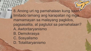 8. Anong uri ng pamahalaan kung saan
limitado lamang ang karapatan ng mga
mamamayan sa malayang pagkilos,
pagsasalita, at pagtutol sa pamahalaan?
A. Awtoritaryanismo
B. Demokrasya
C. Sosyalismo
D. Totalitaryanismo
 