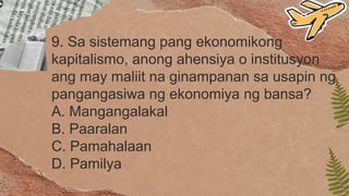 9. Sa sistemang pang ekonomikong
kapitalismo, anong ahensiya o institusyon
ang may maliit na ginampanan sa usapin ng
pangangasiwa ng ekonomiya ng bansa?
A. Mangangalakal
B. Paaralan
C. Pamahalaan
D. Pamilya
 