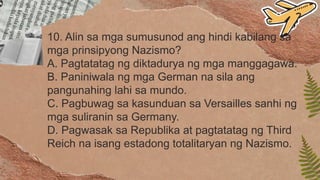 10. Alin sa mga sumusunod ang hindi kabilang sa
mga prinsipyong Nazismo?
A. Pagtatatag ng diktadurya ng mga manggagawa.
B. Paniniwala ng mga German na sila ang
pangunahing lahi sa mundo.
C. Pagbuwag sa kasunduan sa Versailles sanhi ng
mga suliranin sa Germany.
D. Pagwasak sa Republika at pagtatatag ng Third
Reich na isang estadong totalitaryan ng Nazismo.
 