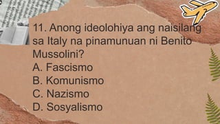 11. Anong ideolohiya ang naisilang
sa Italy na pinamunuan ni Benito
Mussolini?
A. Fascismo
B. Komunismo
C. Nazismo
D. Sosyalismo
 