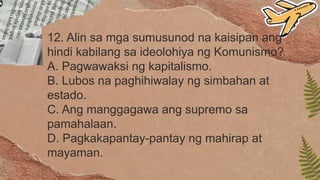 12. Alin sa mga sumusunod na kaisipan ang
hindi kabilang sa ideolohiya ng Komunismo?
A. Pagwawaksi ng kapitalismo.
B. Lubos na paghihiwalay ng simbahan at
estado.
C. Ang manggagawa ang supremo sa
pamahalaan.
D. Pagkakapantay-pantay ng mahirap at
mayaman.
 